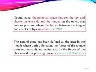 Neutral zone: the potential space between the lips and
cheeks on one side and the tongue on the other; that
area or position where the forces between the tongue
and cheeks or lips are equal. – GPT-9
The neutral zone has been defined as the area in the
mouth where during function, the forces of the tongue
pressing outwards are neutralised by the forces of the
cheeks and lips pressing inwards. -Beresin & Schiesser.
6/9/2017
3
 