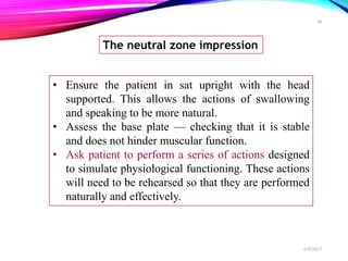 The neutral zone impression
• Ensure the patient in sat upright with the head
supported. This allows the actions of swallowing
and speaking to be more natural.
• Assess the base plate — checking that it is stable
and does not hinder muscular function.
• Ask patient to perform a series of actions designed
to simulate physiological functioning. These actions
will need to be rehearsed so that they are performed
naturally and effectively.
6/9/2017
30
 