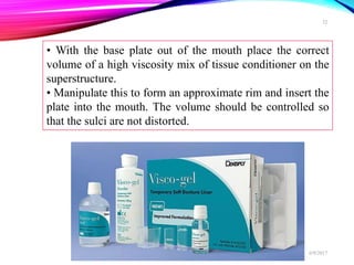 • With the base plate out of the mouth place the correct
volume of a high viscosity mix of tissue conditioner on the
superstructure.
• Manipulate this to form an approximate rim and insert the
plate into the mouth. The volume should be controlled so
that the sulci are not distorted.
6/9/2017
32
 