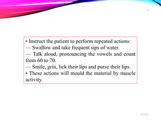 • Instruct the patient to perform repeated actions:
— Swallow and take frequent sips of water.
— Talk aloud, pronouncing the vowels and count
from 60 to 70.
— Smile, grin, lick their lips and purse their lips.
• These actions will mould the material by muscle
activity.
6/9/2017
33
 