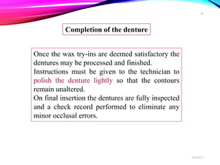 Once the wax try-ins are deemed satisfactory the
dentures may be processed and finished.
Instructions must be given to the technician to
polish the denture lightly so that the contours
remain unaltered.
On final insertion the dentures are fully inspected
and a check record performed to eliminate any
minor occlusal errors.
Completion of the denture
6/9/2017
38
 