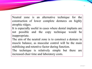 Neutral zone is an alternative technique for the
construction of lower complete dentures on highly
atrophic ridges.
It is especially useful in cases where dental implants are
not possible and the copy technique would be
inappropriate.
The aim of the neutral zone is to construct a denture in
muscle balance, as muscular control will be the main
stabilising and retentive factor during function.
The technique is relatively simple but there are
increased chair time and laboratory costs.
6/9/2017
40
 