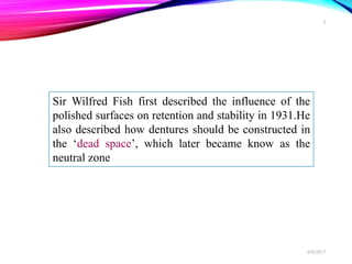 Sir Wilfred Fish first described the influence of the
polished surfaces on retention and stability in 1931.He
also described how dentures should be constructed in
the ‘dead space’, which later became know as the
neutral zone
6/9/2017
5
 