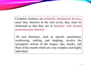 Complete dentures are primarily mechanical devices,
since they function in the oral cavity, they must be
fashioned so that they are in harmony with normal
neuromuscular function.
All oral functions, such as speech, mastication,
swallowing, smiling, and laughing, involve the
synergistic actions of the tongue, lips, cheeks, and
floor of the mouth which are very complex and highly
individual.
6/9/2017
7
 