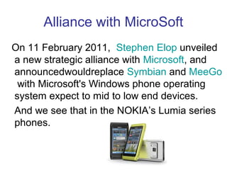 Alliance with MicroSoft
On 11 February 2011, Stephen Elop unveiled
a new strategic alliance with Microsoft, and
announcedwouldreplace Symbian and MeeGo
 with Microsoft's Windows phone operating
system expect to mid to low end devices.
And we see that in the NOKIA’s Lumia series
phones.
 