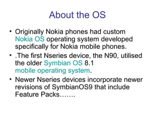 About the OS
• Originally Nokia phones had custom
  Nokia OS operating system developed
  specifically for Nokia mobile phones.
• .The first Nseries device, the N90, utilised
  the older Symbian OS 8.1
  mobile operating system.
• Newer Nseries devices incorporate newer
  revisions of SymbianOS9 that include
  Feature Packs…….
 