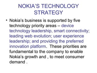 NOKIA’S TECHNOLOGY
           STRATEGY
• Nokia’s business is supported by five
  technology priority areas – device
  technology leadership, smart connectivity;
  leading web evolution; user experience
  leadership; and providing the preferred
  innovation platform. These priorities are
  fundamental to the company to enable
  Nokia’s growth and , to meet consumer
  demand .
 