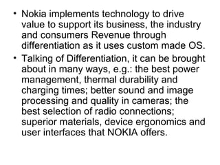 • Nokia implements technology to drive
  value to support its business, the industry
  and consumers Revenue through
  differentiation as it uses custom made OS.
• Talking of Differentiation, it can be brought
  about in many ways, e.g.: the best power
  management, thermal durability and
  charging times; better sound and image
  processing and quality in cameras; the
  best selection of radio connections;
  superior materials, device ergonomics and
  user interfaces that NOKIA offers.
 