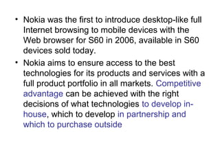 • Nokia was the first to introduce desktop-like full
  Internet browsing to mobile devices with the
  Web browser for S60 in 2006, available in S60
  devices sold today.
• Nokia aims to ensure access to the best
  technologies for its products and services with a
  full product portfolio in all markets. Competitive
  advantage can be achieved with the right
  decisions of what technologies to develop in-
  house, which to develop in partnership and
  which to purchase outside
 