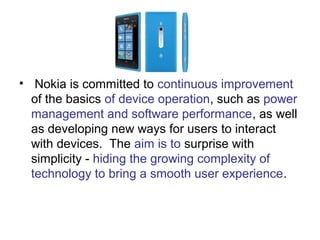 • Nokia is committed to continuous improvement
  of the basics of device operation, such as power
  management and software performance, as well
  as developing new ways for users to interact
  with devices. The aim is to surprise with
  simplicity - hiding the growing complexity of
  technology to bring a smooth user experience.
 