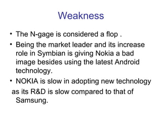 Weakness
• The N-gage is considered a flop .
• Being the market leader and its increase
  role in Symbian is giving Nokia a bad
  image besides using the latest Android
  technology.
• NOKIA is slow in adopting new technology
 as its R&D is slow compared to that of
  Samsung.
 