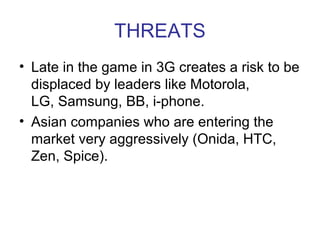 THREATS
• Late in the game in 3G creates a risk to be
  displaced by leaders like Motorola,
  LG, Samsung, BB, i-phone.
• Asian companies who are entering the
  market very aggressively (Onida, HTC,
  Zen, Spice).
 