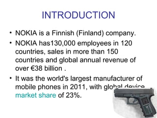 INTRODUCTION
• NOKIA is a Finnish (Finland) company.
• NOKIA has130,000 employees in 120
  countries, sales in more than 150
  countries and global annual revenue of
  over €38 billion .
• It was the world's largest manufacturer of
  mobile phones in 2011, with global device
  market share of 23%.
 