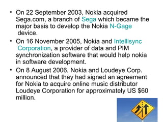 • On 22 September 2003, Nokia acquired
  Sega.com, a branch of Sega which became the
  major basis to develop the Nokia N-Gage
   device.
• On 16 November 2005, Nokia and Intellisync
   Corporation, a provider of data and PIM
  synchronization software that would help nokia
  in software development.
• On 8 August 2006, Nokia and Loudeye Corp.
  announced that they had signed an agreement
  for Nokia to acquire online music distributor
  Loudeye Corporation for approximately US $60
  million.
 