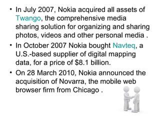 • In July 2007, Nokia acquired all assets of
  Twango, the comprehensive media
  sharing solution for organizing and sharing
  photos, videos and other personal media .
• In October 2007 Nokia bought Navteq, a
  U.S.-based supplier of digital mapping
  data, for a price of $8.1 billion.
• On 28 March 2010, Nokia announced the
  acquisition of Novarra, the mobile web
  browser firm from Chicago .
 