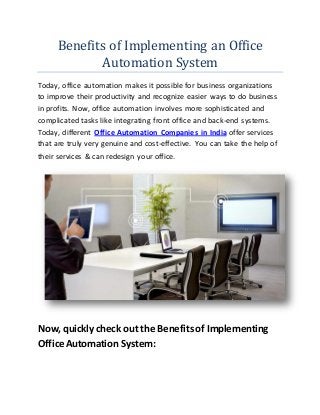 Benefits of Implementing an Office
Automation System
Today, office automation makes it possible for business organizations
to improve their productivity and recognize easier ways to do business
in profits. Now, office automation involves more sophisticated and
complicated tasks like integrating front office and back-end systems.
Today, different Office Automation Companies in India offer services
that are truly very genuine and cost-effective. You can take the help of
their services & can redesign your office.
Now, quickly check out the Benefits of Implementing
Office Automation System:
 