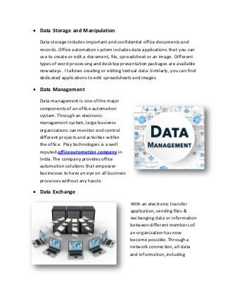  Data Storage and Manipulation
Data storageincludes important and confidential office documents and
records. Officeautomation systemincludes data applications that you can
use to create or edit a document, file, spreadsheetor an image. Different
types of word processing and desktop presentation packages are available
nowadays. Itallows creating or editing textual data. Similarly, you can find
dedicated applications to edit spreadsheets and images.
 Data Management
Data management is one of the major
components of an office automation
system. Through an electronic
management system, large business
organizations can monitor and control
different projects and activities within
the office. Play technologies is a well
reputed officeautomation company in
India. The company provides office
automation solutions that empower
businesses to have an eye on all business
processes withoutany hassle.
 Data Exchange
With an electronic transfer
application, sending files &
exchanging data or information
between different members of
an organization has now
become possible. Through a
network connection, all data
and information, including
 