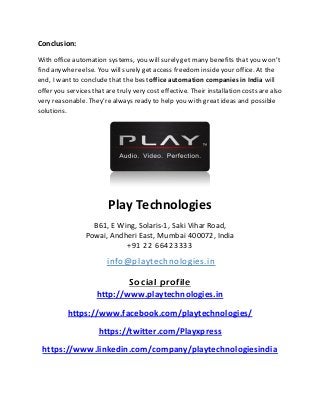 Conclusion:
With office automation systems, you will surely get many benefits that you won’t
find anywhereelse. You will surely get access freedom inside your office. At the
end, I wantto conclude that the bestoffice automation companies in India will
offer you services that are truly very cost effective. Their installation costs are also
very reasonable. They’realways ready to help you with great ideas and possible
solutions.
Play Technologies
B61, E Wing, Solaris-1, Saki Vihar Road,
Powai, Andheri East, Mumbai 400072, India
+91 22 66423333
info@playtechnologies.in
Social profile
http://www.playtechnologies.in
https://www.facebook.com/playtechnologies/
https://twitter.com/Playxpress
https://www.linkedin.com/company/playtechnologiesindia
 