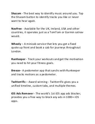 Shazam - The best way to identify music around you. Tap
the Shazam button to identify tracks you like or never
want to hear again.
NavFree - Available for the UK, Ireland, USA and other
countries, it operates just as a TomTom or Garmin satnav
would.
Wheely – A minicab service that lets you get a fixed
quote up front and book a cab for journeys throughout
London.
RunKeeper - Track your workouts and get the motivation
you need to hit your fitness goals.
Breeze– A pedometer app that synchs with Runkeeper
and tracks motions as a pedometer.
Twitterrific – Award winning - Twitterrific gives you a
unified timeline, custom tabs, and multiple themes.
iOS Ads Remover - The world's 1st iOS app ads blocker,
provides you a free way to block any ads in 1000+ iOS
apps.
 