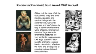 Shamanism(Shramanas) dated around 25000 Years old
Oldest cult the base of all the
civilizations. They are tribal
medicine persons and
spiritual beings with the
ability to heal, work with
energies and 'see' visions by
way of trance journey in the
world of spirits. Shamanism
contains Yoga elements.
Shamanic postures are
very similar to yoga postures.
Like Yoga postures each
specific shamanic posture
has its own distinct effect on
the mind and are capable of
entering various states of
consciousness.
 