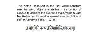 The Katha Uapnisad is the first vedic scripture
use the word Yoga and define it as control of
senses to achieve the supreme state.Yama taught
Naciketas the fire meditation and contemplation of
self or Adyatma Yoga. (II.3.11)
 