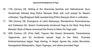 Sequential Development of Yoga
16. 17th Century CE: Writing of the Gheranda Samhita and Hathratnavali. Guru
Gorakhnath blessed King Prithvi Narayan Shah with curd prasad for Nepal's
unification. Yogi Bhagwant Nath assisted King Prithvi Narayan Shah in unification.
17. 19th Century CE: Emergence of Lahiri Mahasaya, Ramakrishna Paramahamsa,
and Yukteswar Giri. Swami Vivekananda introduced Yoga to the West. King Rana
Bahadur Shah of Nepal renounced the throne to follow the Yogic path.
18. 20th Century CE (First Half): Figures like Swami Sivananda, Paramahansa
Yogananda, and Sri Aurobindo spread Yoga to the West. Tirumalai
Krishnamacharya began Yoga training. In Nepal, figures like Judda Shumsher,
Swargadwari Mahaprabhu, Yogini Yogmaya, and others promoted Yoga.
 