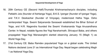 Sequential Development of Yoga
16. 20th Century CE (Second Half):Tirumalai Krishnamacharya’s disciples, including
Pattabhi Jois (founder of Ashtanga Yoga), B.K.S. Iyengar (founder of Iyengar Yoga),
and T.K.V. Desikachar (founder of Viniyoga), modernized Hatha Yoga. Osho
reinterpreted Yoga. Swami Satyananda Saraswati established the Bihar School of
Yoga, and H.R. Nagendra founded the Swami Vivekananda Yoga Anusandhana
Center. In Nepal, notable figures like Yogi Naraharinath, Shivapuri Baba, and others
propagated Yoga.Yogi Manasanghni started observing January 15 (Magh 1) as
World Yoga Day.
17. 21st Century CE: Baba Ramdev popularized Yoga on a global scale. The United
Nations declared June 21 as International Yoga Day. Nepal began celebrating Magh
1 as National Yoga Day.
 