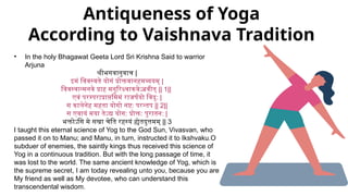 Antiqueness of Yoga
According to Vaishnava Tradition
• In the holy Bhagawat Geeta Lord Sri Krishna Said to warrior
Arjuna
श्रीभगवानुवाच |
इमं विवस्वते योगं प्रोक्तवानहमव्ययम् |
विवस्वान्मनवे प्राह मनुरिक्ष्वाकवेऽब्रवीत् || 1||
एवं परम्पराप्राप्तमिमं राजर्षयो विदु: |
स कालेनेह महता योगो नष्ट: परन्तप || 2||
स एवायं मया तेऽद्य योग: प्रोक्त: पुरातन: |
भक्तोऽसि मे सखा चेति रहस्यं ह्येतदुत्तमम् || 3
I taught this eternal science of Yog to the God Sun, Vivasvan, who
passed it on to Manu; and Manu, in turn, instructed it to Ikshvaku.O
subduer of enemies, the saintly kings thus received this science of
Yog in a continuous tradition. But with the long passage of time, it
was lost to the world. The same ancient knowledge of Yog, which is
the supreme secret, I am today revealing unto you, because you are
My friend as well as My devotee, who can understand this
transcendental wisdom.
 