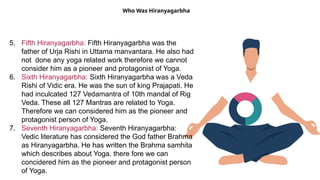 Who Was Hiranyagarbha
5. Fifth Hiranyagarbha: Fifth Hiranyagarbha was the
father of Urja Rishi in Uttama manvantara. He also had
not done any yoga related work therefore we cannot
consider him as a pioneer and protagonist of Yoga.
6. Sixth Hiranyagarbha: Sixth Hiranyagarbha was a Veda
Rishi of Vidic era. He was the sun of king Prajapati. He
had inculcated 127 Vedamantra of 10th mandal of Rig
Veda. These all 127 Mantras are related to Yoga.
Therefore we can considered him as the pioneer and
protagonist person of Yoga.
7. Seventh Hiranyagarbha: Seventh Hiranyagarbha:
Vedic literature has considered the God father Brahma
as Hiranyagarbha. He has written the Brahma samhita
which describes about Yoga. there fore we can
concidered him as the pioneer and protagonist person
of Yoga.
 