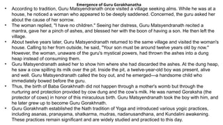 Emergence of Guru Gorakhanatha
• According to tradition, Guru Matsyendranath once visited a village seeking alms. While he was at a
house, he noticed a woman who appeared to be deeply saddened. Concerned, the guru asked her
about the cause of her sorrow.
• The woman replied, "I have no children." Seeing her distress, Guru Matsyendranath recited a
mantra, gave her a pinch of ashes, and blessed her with the boon of having a son. He then left the
village.
• About twelve years later, Guru Matsyendranath returned to the same village and visited the woman's
house. Calling to her from outside, he said, "Your son must be around twelve years old by now."
However, the woman, unaware of the guru's mystical powers, had thrown the ashes into a dung
heap instead of consuming them.
• Guru Matsyendranath asked her to show him where she had discarded the ashes. At the dung heap,
he saw a cow spilling its milk over the pit. Inside the pit, a twelve-year-old boy was present, alive
and well. Guru Matsyendranath called the boy out, and he emerged—a handsome child who
immediately bowed before the guru.
• Thus, the birth of Baba Gorakhnath did not happen through a mother's womb but through the
nurturing and protection provided by cow dung and the cow’s milk. He was named Goraksha (the
protector of cows) in honor of this miraculous birth. Guru Matsyendranath took the boy with him, and
he later grew up to become Guru Gorakhnath.
• Guru Gorakhnath established the Nath tradition of Yoga and introduced various yogic practices,
including asanas, pranayama, shatkarma, mudras, nadanusandhana, and Kundalini awakening.
These practices remain significant and are widely studied and practiced to this day.
 