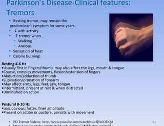 Resting tremor, may remain the predominant symptom for some years.     with activity    tremor when… Walking Anxious Sensation of heat Calorie burning! Resting 4-6 Hz  Usually first in fingers/thumb, may also affect the legs, mouth & tongue.  Coarse, complex movements, flexion/extension of fingers  Abduction/adduction of thumb  Supination/pronation of forearm  May affect arms, legs, feet, jaw, tongue  Intermittent, present at rest & when distracted  Diminished on action  Postural 8-10 Hz  Less obvious, faster, finer amplitude  Present on action or posture, persists with movement PD Tremor Videos:  http://www.youtube.com/watch?v=jclJVrLODQA http://www.youtube.com/watch?v=gboQaXv9CuM&feature=related Parkinson’s Disease- Clinical features:  Tremors 