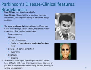 Bradykinesia  may develop gradually.  Bradykinesia : Slowed ability to start and continue movements, and impaired ability to adjust the body's position. The word  bradykinesia  is logically derived from two Greek roots: bradys, slow + kinesis, movement = slow movement, slow motion, slow moving  Slow movement Akinesia Loss of movement Esp face  Expressionless face(poker/masked-face) Slow speech-softer & indistinct Dysphonia Dysphagia Drooling Slowness in initiating or repeating movements -Most have difficulty with rapid fine movements, as slowness of gait &difficulty with tasks as fastening buttons, shaving or writing (micrograpia). Parkinson’s Disease- Clinical features:  Bradykinesia 