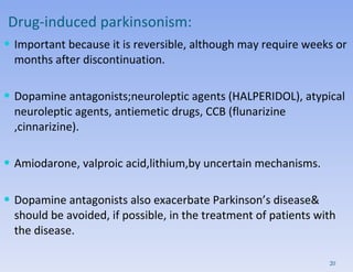 Drug-induced parkinsonism: Important because it is reversible, although may require weeks or months after discontinuation.  Dopamine antagonists;neuroleptic agents (HALPERIDOL), atypical neuroleptic agents, antiemetic drugs, CCB (flunarizine ,cinnarizine).  Amiodarone, valproic acid,lithium,by uncertain mechanisms.  Dopamine antagonists also exacerbate Parkinson’s disease& should be avoided, if possible, in the treatment of patients with the disease. 