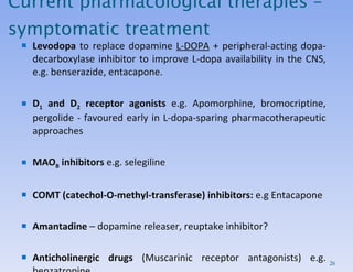 Current pharmacological therapies – symptomatic treatment Levodopa  to replace dopamine  L-DOPA  + peripheral-acting dopa-decarboxylase inhibitor to improve L-dopa availability in the CNS, e.g. benserazide, entacapone. D 1  and D 2  receptor agonists  e.g. Apomorphine, bromocriptine, pergolide - favoured early in L-dopa-sparing pharmacotherapeutic approaches MAO B  inhibitors  e.g. selegiline COMT (catechol-O-methyl-transferase) inhibitors:  e.g Entacapone Amantadine  – dopamine releaser, reuptake inhibitor? Anticholinergic drugs  (Muscarinic receptor antagonists) e.g. benzatropine 