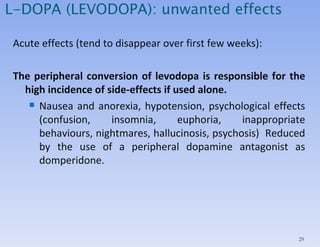 L-DOPA (LEVODOPA): unwanted effects Acute effects (tend to disappear over first few weeks): The peripheral conversion of levodopa is responsible for the high incidence of side-effects if used alone.  Nausea and anorexia, hypotension, psychological effects (confusion, insomnia, euphoria, inappropriate behaviours, nightmares, hallucinosis, psychosis)  Reduced by the use of a peripheral dopamine antagonist as domperidone.  