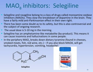 MAO B  inhibitors:  Selegiline Selegiline and rasagiline belong to a class of drugs called monoamine oxidase inhibitors (MAOIs). They slow the breakdown of dopamine in the brain. They have a fairly mild anti-Parkinsonian effect  in their own right .   There has been some doubt as to its safety, but this is also controversial and the subject of ongoing research. The usual dose is 5-10 mg in the morning.  Selegiline has an amphetamine-like metabolite (by-product). This means it can cause insomnia and hallucinations in some people. In the periphery MAO A  breaks down dietary tyramine (found in cheeses, smoked meats, fish, red wine, etc.) – if you also block MAOA, will get tachycardia, hypertension, vomiting, headache) Selegiline 