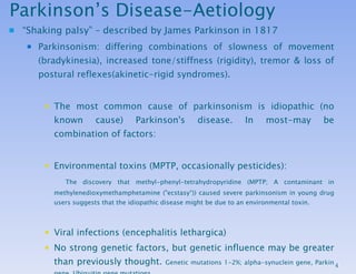 Parkinson’s Disease-Aetiology “ Shaking palsy” – described by James Parkinson in 1817 Parkinsonism: differing combinations of slowness of movement (bradykinesia), increased tone/stiffness (rigidity), tremor & loss of postural reflexes(akinetic-rigid syndromes).  The most common cause of parkinsonism is idiopathic  (no known cause)  Parkinson's disease.  In most-may be combination of factors: Environmental toxins (MPTP, occasionally pesticides): The discovery that methyl-phenyl-tetrahydropyridine (MPTP; A contaminant in methylenedioxymethamphetamine (&quot;ecstasy“)) caused severe parkinsonism in young drug users suggests that the idiopathic disease might be due to an environmental toxin. Viral infections (encephalitis lethargica) No strong genetic factors, but genetic influence may be greater than previously thought.  Genetic mutations 1-2%; alpha-synuclein gene, Parkin gene, Ubiquitin gene mutations. Protective factors-Both smoking and coffee drinking have been associated with a lower risk for PD. 