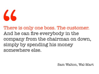 There is only one boss. The customer.
And he can ﬁre everybody in the
company from the chairman on down,
simply by spending his money
somewhere else.
!
Sam Walton, Wal-Mart
“
 