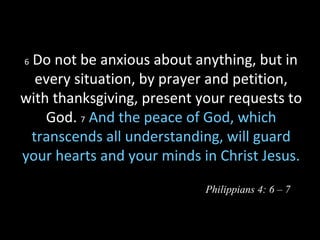 6 Do not be anxious about anything, but in
every situation, by prayer and petition,
with thanksgiving, present your requests to
God. 7 And the peace of God, which
transcends all understanding, will guard
your hearts and your minds in Christ Jesus.
Philippians 4: 6 – 7
 