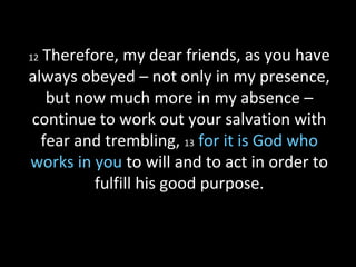 12 Therefore, my dear friends, as you have
always obeyed – not only in my presence,
but now much more in my absence –
continue to work out your salvation with
fear and trembling, 13 for it is God who
works in you to will and to act in order to
fulfill his good purpose.
 