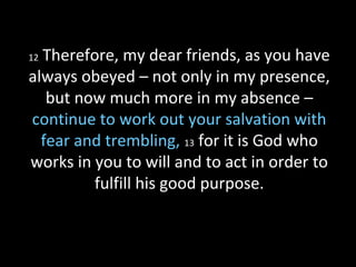 12 Therefore, my dear friends, as you have
always obeyed – not only in my presence,
but now much more in my absence –
continue to work out your salvation with
fear and trembling, 13 for it is God who
works in you to will and to act in order to
fulfill his good purpose.
 