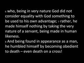 6 who, being in very nature God did not
consider equality with God something to
be used to his own advantage; 7 rather, he
made himself nothing by taking the very
nature of a servant, being made in human
likeness.
8 And being found in appearance as a man,
he humbled himself by becoming obedient
to death – even death on a cross!
 