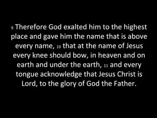 9 Therefore God exalted him to the highest
place and gave him the name that is above
every name, 10 that at the name of Jesus
every knee should bow, in heaven and on
earth and under the earth, 11 and every
tongue acknowledge that Jesus Christ is
Lord, to the glory of God the Father.
 