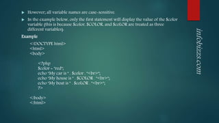  However; all variable names are case-sensitive.
 In the example below, only the first statement will display the value of the $color
variable (this is because $color, $COLOR, and $coLOR are treated as three
different variables):
Example
<!DOCTYPE html>
<html>
<body>
<?php
$color = "red";
echo "My car is " . $color . "<br>";
echo "My house is " . $COLOR . "<br>";
echo "My boat is " . $coLOR . "<br>";
?>
</body>
</html>
 