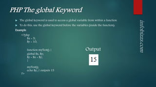 PHP The global Keyword
 The global keyword is used to access a global variable from within a function.
 To do this, use the global keyword before the variables (inside the function):
Example
<?php
$x = 5;
$y = 10;
function myTest() { Output
global $x, $y;
$y = $x + $y;
}
myTest();
echo $y; // outputs 15
?>
 