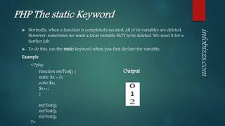 PHP The static Keyword
 Normally, when a function is completed/executed, all of its variables are deleted.
However, sometimes we want a local variable NOT to be deleted. We need it for a
further job.
 To do this, use the static keyword when you first declare the variable:
Example
<?php
function myTest() { Output
static $x = 0;
echo $x;
$x++;
}
myTest();
myTest();
myTest();
?>
 