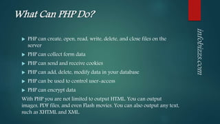 What Can PHP Do?
 PHP can create, open, read, write, delete, and close files on the
server
 PHP can collect form data
 PHP can send and receive cookies
 PHP can add, delete, modify data in your database
 PHP can be used to control user-access
 PHP can encrypt data
With PHP you are not limited to output HTML. You can output
images, PDF files, and even Flash movies. You can also output any text,
such as XHTML and XML.
 