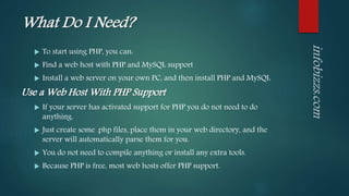 What Do I Need?
 To start using PHP, you can:
 Find a web host with PHP and MySQL support
 Install a web server on your own PC, and then install PHP and MySQL
Use a Web Host With PHP Support
 If your server has activated support for PHP you do not need to do
anything.
 Just create some .php files, place them in your web directory, and the
server will automatically parse them for you.
 You do not need to compile anything or install any extra tools.
 Because PHP is free, most web hosts offer PHP support.
 