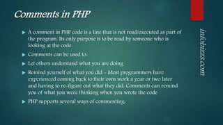 Comments in PHP
 A comment in PHP code is a line that is not read/executed as part of
the program. Its only purpose is to be read by someone who is
looking at the code.
 Comments can be used to:
 Let others understand what you are doing
 Remind yourself of what you did - Most programmers have
experienced coming back to their own work a year or two later
and having to re-figure out what they did. Comments can remind
you of what you were thinking when you wrote the code
 PHP supports several ways of commenting:
 