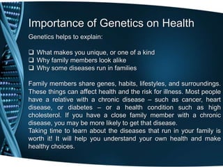 Importance of Genetics on Health
Genetics helps to explain:

 What makes you unique, or one of a kind
 Why family members look alike
 Why some diseases run in families

Family members share genes, habits, lifestyles, and surroundings.
These things can affect health and the risk for illness. Most people
have a relative with a chronic disease – such as cancer, heart
disease, or diabetes – or a health condition such as high
cholesterol. If you have a close family member with a chronic
disease, you may be more likely to get that disease.
Taking time to learn about the diseases that run in your family is
worth it! It will help you understand your own health and make
healthy choices.
 